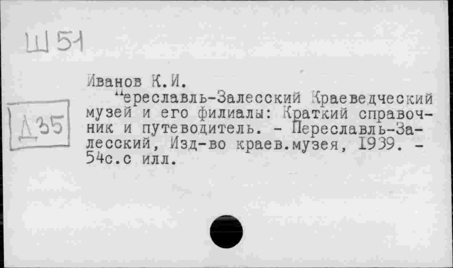 ﻿LU 54

Иванов К.И.
Àie ре славл ь-За ле с с кий Кр ае ве дче с ки й музей и его филиалы: Краткий справочник и путеводитель. - Переславль-Залесский, Изд-во краев.музея, 1939. -54с.с илл.